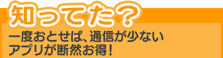 知ってた?一度おとせば、通信が少ないアプリが断然お得!